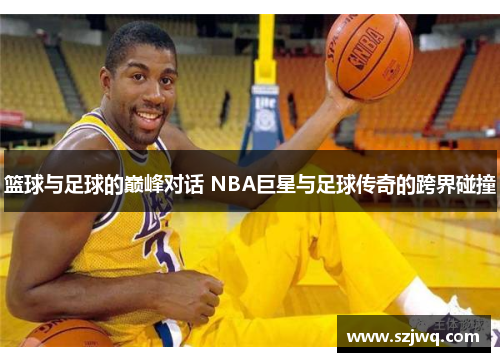 篮球与足球的巅峰对话 NBA巨星与足球传奇的跨界碰撞